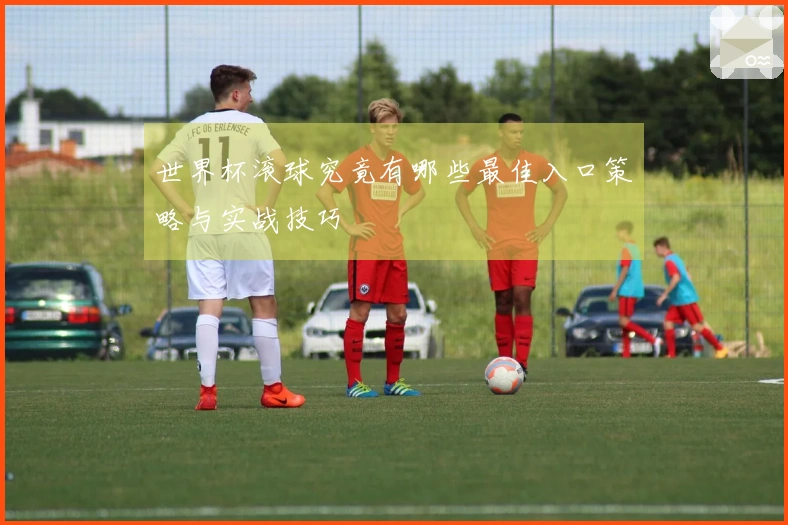 世界杯滚球究竟有哪些最佳入口策略与实战技巧